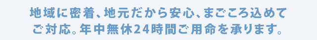 地域に密着、地元だから安心、まごころ込めてご対応。年中無休24時間ご用命を承ります。