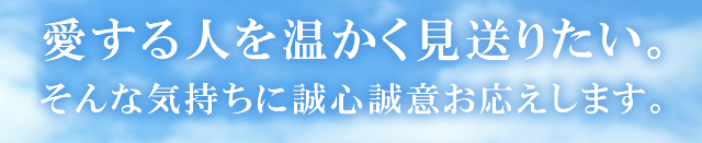 愛する人を温かく見送りたい。そんな気持ちに誠心誠意お応えします。