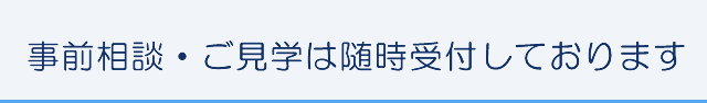 事前相談・ご見学は随時受付しております